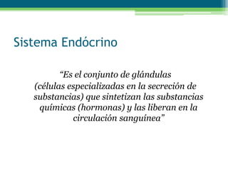 Sistema Endócrino
“Es el conjunto de glándulas
(células especializadas en la secreción de
substancias) que sintetizan las substancias
químicas (hormonas) y las liberan en la
circulación sanguínea”
 