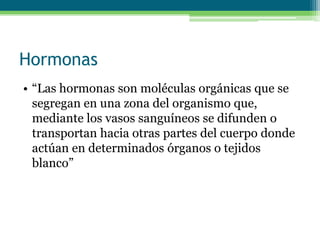 Hormonas
• “Las hormonas son moléculas orgánicas que se
segregan en una zona del organismo que,
mediante los vasos sanguíneos se difunden o
transportan hacia otras partes del cuerpo donde
actúan en determinados órganos o tejidos
blanco”
 