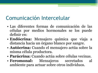 Comunicación Intercelular
• Las diferentes formas de comunicación de las
células por medios hormonales se los puede
definir en:
• Endócrina: Mensajero química que viaja a
distancia hacia un órgano blanco por sangre.
• Autócrina: Cuando el mensajero actúa sobre la
misma célula productora.
• Parácrina: Cuando actúa sobre células vecinas.
• Feromonal: Mensajeros secretados al
ambiente para actuar sobre otros individuos.
 