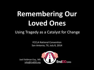 Presentation Version 2013-14 1.3
Using Tragedy as a Catalyst for Change
Joel Feldman Esq., MS
info@EndDD.org
FCCLA National Convention
San Antonio, TX, July 8, 2014
Remembering Our
Loved Ones
 