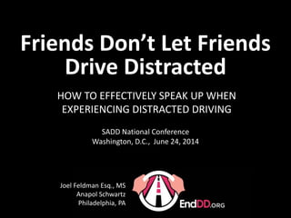 Presentation Version 2013-14 1.3
HOW TO EFFECTIVELY SPEAK UP WHEN
EXPERIENCING DISTRACTED DRIVING
Joel Feldman Esq., MS
Anapol Schwartz
Philadelphia, PA
SADD National Conference
Washington, D.C., June 24, 2014
Friends Don’t Let Friends
Drive Distracted
 