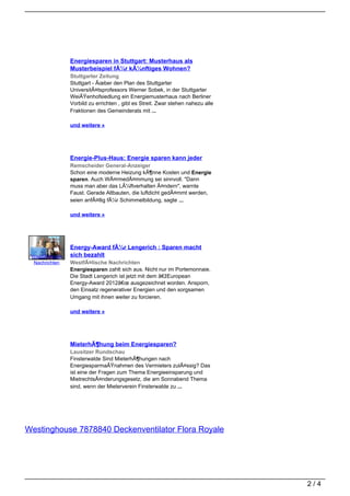Energiesparen in Stuttgart: Musterhaus als
                 Musterbeispiel fÃ¼r kÃ¼nftiges Wohnen?
                 Stuttgarter Zeitung
                 Stuttgart - Ãœber den Plan des Stuttgarter
                 UniversitÃ¤tsprofessors Werner Sobek, in der Stuttgarter
                 WeiÃŸenhofsiedlung ein Energiemusterhaus nach Berliner
                 Vorbild zu errichten , gibt es Streit. Zwar stehen nahezu alle
                 Fraktionen des Gemeinderats mit ...

                 und weitere »




                 Energie-Plus-Haus: Energie sparen kann jeder
                 Remscheider General-Anzeiger
                 Schon eine moderne Heizung kÃ¶nne Kosten und Energie
                 sparen. Auch WÃ¤rmedÃ¤mmung sei sinnvoll. "Dann
                 muss man aber das LÃ¼ftverhalten Ã¤ndern", warnte
                 Faust. Gerade Altbauten, die luftdicht gedÃ¤mmt werden,
                 seien anfÃ¤llig fÃ¼r Schimmelbildung, sagte ...

                 und weitere »




                 Energy-Award fÃ¼r Lengerich : Sparen macht
 WestfÃ¤lische   sich bezahlt
  Nachrichten    WestfÃ¤lische Nachrichten
                 Energiesparen zahlt sich aus. Nicht nur im Portemonnaie.
                 Die Stadt Lengerich ist jetzt mit dem â€žEuropean
                 Energy-Award 2012â€œ ausgezeichnet worden. Ansporn,
                 den Einsatz regenerativer Energien und den sorgsamen
                 Umgang mit ihnen weiter zu forcieren.

                 und weitere »




                 MieterhÃ¶hung beim Energiesparen?
                 Lausitzer Rundschau
                 Finsterwalde Sind MieterhÃ¶hungen nach
                 EnergiesparmaÃŸnahmen des Vermieters zulÃ¤ssig? Das
                 ist eine der Fragen zum Thema Energieeinsparung und
                 MietrechtsÃ¤nderungsgesetz, die am Sonnabend Thema
                 sind, wenn der Mieterverein Finsterwalde zu ...




Westinghouse 7878840 Deckenventilator Flora Royale




                                                                                  2/4
 