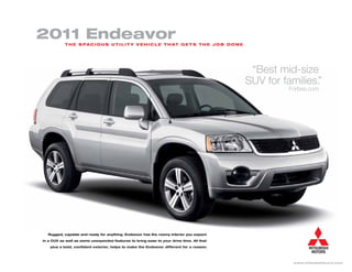 2011 endeavor
           T h e s pa c i o u s u T i l i T y v e h i c l e T h aT g e T s T h e j o b d o n e




                                                                                                  “Best mid-size
                                                                                                 SUV for families.
                                                                                                                 ”
                                                                                                          Forbes.com




  Rugged, capable and ready for anything. Endeavor has the roomy interior you expect

in a CUV as well as some unexpected features to bring ease to your drive time. All that

    plus a bold, confident exterior, helps to make the Endeavor different for a reason.




                                                                                                           www.mitsubishicars.com
 