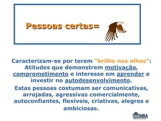 Pessoas certas=



Caracterizam-se por terem “brilho nos olhos”:
     Atitudes que demonstrem motivação,
comprometimento e interesse em aprender e
       investir no autodesenvolvimento.
 Estas pessoas costumam ser comunicativas,
    arrojadas, agressivas comercialmente,
 autoconfiantes, flexíveis, criativas, alegres e
                  ambiciosas.
 