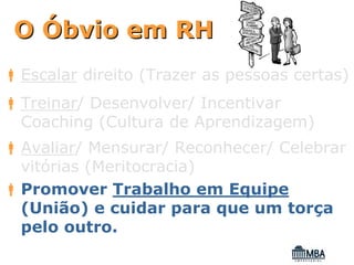 O Óbvio em RH
Escalar direito (Trazer as pessoas certas)
Treinar/ Desenvolver/ Incentivar
Coaching (Cultura de Aprendizagem)
Avaliar/ Mensurar/ Reconhecer/ Celebrar
vitórias (Meritocracia)
Promover Trabalho em Equipe
(União) e cuidar para que um torça
pelo outro.
 