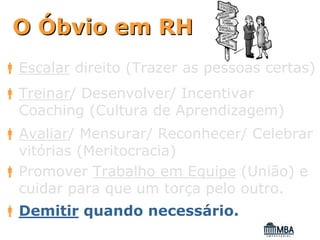 O Óbvio em RH
Escalar direito (Trazer as pessoas certas)
Treinar/ Desenvolver/ Incentivar
Coaching (Cultura de Aprendizagem)
Avaliar/ Mensurar/ Reconhecer/ Celebrar
vitórias (Meritocracia)
Promover Trabalho em Equipe (União) e
cuidar para que um torça pelo outro.
Demitir quando necessário.
 