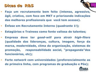 Dicas de R&S
Faça um recrutamento bem feito (intenso, agressivo,
ágil, criativo, com foco em MKT e priorizando indicações
das melhores profissionais que você tem acesso).

Ênfase em Recrutamento Interno (quadrante 1!);

Estagiários e Trainees como fonte valiosa de talentos;

Empresa   deve   ter good-will para atrair high-fliers
(qualidade das lideranças, cultura, imagem, força da
marca, modernidade, clima da organização, sistemas de
promoção,     responsabilidade social, “propaganda”dos
funcionários, etc);

Forte network com universidades (preferencialmente as
de primeira linha, com programas de graduação e Pós);
 