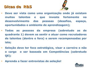 Dicas de R&S
Deve ser vista como uma organização onde já existam
muitos    talentos       e    que     investe   fortemente    no
desenvolvimento       das         pessoas   (desafios,   espaço,
oportunidades e ambiente de aprendizagem);

Todas    as    pessoas       da   empresa   (sobretudo   as   de
quadrante 1) devem se sentir e atuar como recrutadores
de talentos (dentro e fora) e serem recompensadas por
isto;

Seleção deve ter foco estratégico, visar a carreira e não
o cargo       e ser baseada em Competências (sobretudo
QE);

Aprenda a fazer entrevistas de seleção!
 