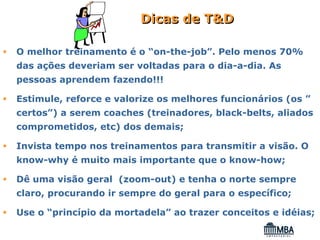 Dicas de T&D

O melhor treinamento é o “on-the-job”. Pelo menos 70%
das ações deveriam ser voltadas para o dia-a-dia. As
pessoas aprendem fazendo!!!

Estimule, reforce e valorize os melhores funcionários (os ”
certos”) a serem coaches (treinadores, black-belts, aliados
comprometidos, etc) dos demais;

Invista tempo nos treinamentos para transmitir a visão. O
know-why é muito mais importante que o know-how;

Dê uma visão geral (zoom-out) e tenha o norte sempre
claro, procurando ir sempre do geral para o específico;

Use o “princípio da mortadela” ao trazer conceitos e idéias;
 