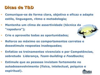 Dicas de T&D
Comunique-se de forma clara, objetiva e eficaz e adapte
estilo, linguagem, ritmo e metodologia;

Mantenha um clima de assertividade (técnica da
“rapadura”);

Crie e aproveite todas as oportunidades;

Reforce ao máximo os comportamentos corretos e
desestimule respostas inadequadas;

Enfatize os treinamentos vivenciais e por Competências,
sobretudo Liderança, Team-building e Feedbacks;

Estimule que as pessoas invistam fortemente no
autodesenvolvimento (físico, intelectual, psíquico e
espiritual).
 