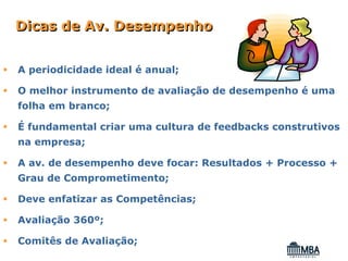 Dicas de Av. Desempenho


A periodicidade ideal é anual;

O melhor instrumento de avaliação de desempenho é uma
folha em branco;

É fundamental criar uma cultura de feedbacks construtivos
na empresa;

A av. de desempenho deve focar: Resultados + Processo +
Grau de Comprometimento;

Deve enfatizar as Competências;

Avaliação 360º;

Comitês de Avaliação;
 