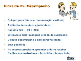 Dicas de Av. Desempenho



  Out-put para bônus e remuneração variável;

  Avaliação de equipes e indivíduos;

  Ranking (20 + 60 + 20);

  Estimule a auto-avaliação e nada de surpresas;

  Discuta desempenho e não personalidade;

  Seja positivo;

  As pessoas precisam aprender a dar e receber
  feedbacks construtivos e fazer isto o tempo todo.
 