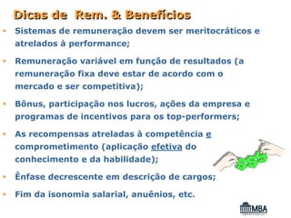 Dicas de Rem. & Benefícios
Sistemas de remuneração devem ser meritocráticos e
atrelados à performance;

Remuneração variável em função de resultados (a
remuneração fixa deve estar de acordo com o
mercado e ser competitiva);

Bônus, participação nos lucros, ações da empresa e
programas de incentivos para os top-performers;

As recompensas atreladas à competência e
comprometimento (aplicação efetiva do
conhecimento e da habilidade);

Ênfase decrescente em descrição de cargos;

Fim da isonomia salarial, anuênios, etc.
 