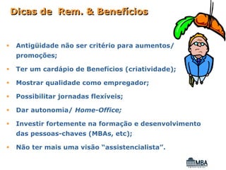 Dicas de Rem. & Benefícios


 Antigüidade não ser critério para aumentos/
 promoções;

 Ter um cardápio de Benefícios (criatividade);

 Mostrar qualidade como empregador;

 Possibilitar jornadas flexíveis;

 Dar autonomia/ Home-Office;

 Investir fortemente na formação e desenvolvimento
 das pessoas-chaves (MBAs, etc);

 Não ter mais uma visão “assistencialista”.
 