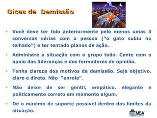 Dicas de Demissão


 Você deve ter tido anteriormente pelo menos umas 3
 conversas sérias com a pessoa (“o gato subiu no
 telhado”) e ter tentado planos de ação.

 Administre a situação com o grupo todo. Conte com o
 apoio das lideranças e dos formadores de opinião.

 Tenha clareza dos motivos da demissão. Seja objetivo,
 claro e direto. Não “enrole”.

 Não   deixe   de   ser   gentil,   empático,   elegante   e
 politicamente correto em momento algum.

 Dê o máximo de suporte possível dentro dos limites da
 situação.
 