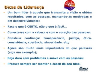 Dicas de Liderança
 Um bom líder é aquele que transmite a visão e obtém
 resultados, com as pessoas, mantendo-as motivadas e
 em desenvolvimento;

 Faça o que é CERTO, não o que é fácil...

 Conecte-se com a cabeça e com o coração das pessoas;

 Construa   confiança:   transparência,     justiça,   ética,
 consistência, coerência, sinceridade, etc;

 Ações são muito mais importantes do que palavras
 (seja um exemplo);

 Seja duro com problemas e suave com as pessoas;

 Procure sempre ser mentor e coach do seu time.
 
