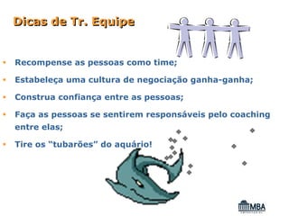 Dicas de Tr. Equipe


Recompense as pessoas como time;

Estabeleça uma cultura de negociação ganha-ganha;

Construa confiança entre as pessoas;

Faça as pessoas se sentirem responsáveis pelo coaching
entre elas;

Tire os “tubarões” do aquário!
 
