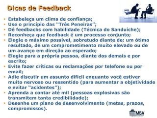 Dicas de Feedback
Estabeleça um clima de confiança;
Use o princípio das “Três Peneiras”;
Dê feedbacks com habilidade (Técnica do Sanduíche);
Reconheça que feedback é um processo conjunto;
Elogie o máximo possível, sobretudo diante de: um ótimo
resultado, de um comprometimento muito elevado ou de
um avanço em direção ao esperado;
Elogie para a própria pessoa, diante dos demais e por
escrito;
Evite fazer críticas ou reclamações por telefone ou por
email;
Adie discutir um assunto difícil enquanto você estiver
muito nervoso ou ressentido (para aumentar a objetividade
e evitar “acidentes”);
Aprenda a contar até mil (pessoas explosivas são
transmitem tanta credibilidade);
Desenhe um plano de desenvolvimento (metas, prazos,
compromissos).
 