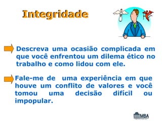 Integridade


Descreva uma ocasião complicada em
que você enfrentou um dilema ético no
trabalho e como lidou com ele.

Fale-me de uma experiência em que
houve um conflito de valores e você
tomou   uma    decisão   difícil ou
impopular.
 