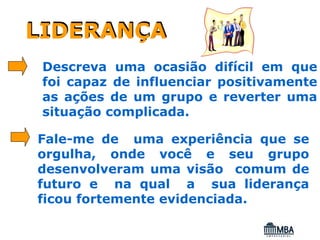 LIDERANÇA
 Descreva uma ocasião difícil em que
 foi capaz de influenciar positivamente
 as ações de um grupo e reverter uma
 situação complicada.

Fale-me de uma experiência que se
orgulha, onde você e seu grupo
desenvolveram uma visão comum de
futuro e na qual a sua liderança
ficou fortemente evidenciada.
 