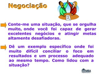 Negociação

Conte-me uma situação, que se orgulha
muito, onde você foi capaz de gerar
excelentes negócios e atingir metas
altamente desafiadoras.

Dê um exemplo específico onde foi
muito difícil conciliar o foco em
resultados e um processo adequado
ao mesmo tempo. Como lidou com a
situação?
 