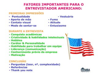 FATORES IMPORTANTES PARA O
           ENTREVISTADOR AMERICANO:
PRIMEIRAS IMPRESSÕES
- Pontualidade                      - Vestuário
- Aperto de mão              - Fumo
- Contato visual             - Atitude
- Modo de sentar-se          - Entusiasmo

DURANTE A ENTREVISTA
- Conquista acadêmicas
- Criatividade & habilidades intelectuais
- Hobbies
- Caráter & Personalidade
- Habilidade para trabalhar em equipe
- Liderança (comunicação)
- Conhecimento prévio da empresa
- Motivação

CONCLUSÃO
- Perguntas (teor, nº, complexidade)
- Referências
- Thank you note
 
