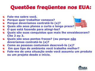 Questões freqüentes nos EUA:
☯   Fale-me sobre você.
☯   Porque quer trabalhar conosco?
☯   Porque deveríamos contratá-lo (a)?
☯   Quais são seus planos a curto e longo prazo?
☯   O que está fazendo para atingi-los?
☯   Quais são suas conquistas que mais lhe envaideceram?
    Cite 2 ou 3.
☯   Quais são seus pontos fracos? (ou porque não
    deveríamos contratá-lo (a)?
☯   Como as pessoas costumam descrevê-lo (a)?
☯    Em que tipo de ambiente você trabalha melhor?
☯   Fale-me de uma situação onde você assumiu um produto
    ou um projeto desde o início.
 