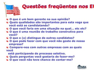 Questões freqüentes nos EU

☯ O que é um bom gerente na sua opinião?
☯ Quais qualidades são importantes para esta vaga que
  você está se candidatando?
☯ O que você faria em uma situação na qual... etc etc?
☯ O que é uma reunião de trabalho construtiva para
  você?
☯ O que o (a) distingue de outros candidatos?
☯ O que pode fazer com que você não goste de nossa
  empresa?
☯ Compare-nos com outras empresas com as quais
você
 está participando de processo seletivo.
☯ Quais perguntas você gostaria de fazer-me?
☯ O que você não teve chance de contar-me?
 