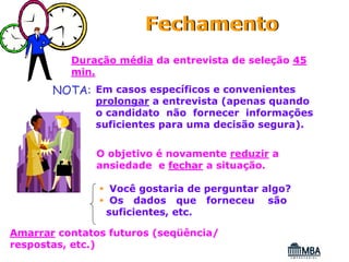 Fechamento
          Duração média da entrevista de seleção 45
          min.
       NOTA: Em casos específicos e convenientes
              prolongar a entrevista (apenas quando
              o candidato não fornecer informações
              suficientes para uma decisão segura).


              O objetivo é novamente reduzir a
              ansiedade e fechar a situação.

                 Você gostaria de perguntar algo?
                 Os dados que forneceu são
                suficientes, etc.

Amarrar contatos futuros (seqüência/
respostas, etc.)
 