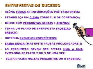 ENTREVISTAS DE SUCESSO
REÚNA TODAS AS INFORMAÇÕES PRÉ-EXISTENTES;

ESTABELEÇA UM CLIMA CORDIAL E DE CONFIANÇA;

INICIE COM PERGUNTAS GERAIS E AMENAS;

TENHA UM PLANO DE ENTREVISTA (ROTEIRO
BÁSICO);
  SICO

OBTENHA EXEMPLOS ESPECÍFICOS;

SAIBA OUVIR (MAS EVITE PAUSAS PROLONGADAS!);

AS PERGUNTAS DEVEM SER FEITAS UMA A UMA,
EVITANDO-SE FAZER 2 OU 3 DE UMA VEZ;

EVITAR FAZER MUITAS PERGUNTAS OU O INVERSO;
 
