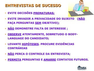 ENTREVISTAS DE SUCESSO
 EVITE DECISÕES PREMATURAS;

 EVITE INVADIR A PRIVACIDADE DO SUJEITO   (NÃO
 FAÇA PERGUNTAS SEM OBJETIVO);

 NÃO DEMONSTRE FALTA DE INTERESSE ;

 OBSERVE ATENTAMENTE, SOBRETUDO O BODY-
 LANGUAGE DO CANDIDATO;

 LEVANTE HIPÓTESES. PROCURE EVIDÊNCIAS
             TESES
 CONTRÁRIAS

 NÃO PERCA O CONTROLE DA ENTREVISTA;

 PERMITA PERGUNTAS E AMARRE CONTATOS FUTUROS.
 