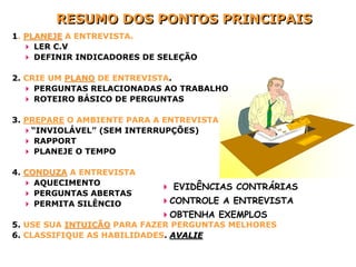 RESUMO DOS PONTOS PRINCIPAIS
1. PLANEJE A ENTREVISTA.
     LER C.V
     DEFINIR INDICADORES DE SELEÇÃO

2. CRIE UM PLANO DE ENTREVISTA.
     PERGUNTAS RELACIONADAS AO TRABALHO
     ROTEIRO BÁSICO DE PERGUNTAS

3. PREPARE O AMBIENTE PARA A ENTREVISTA
    “INVIOLÁVEL” (SEM INTERRUPÇÕES)
     RAPPORT
     PLANEJE O TEMPO

4. CONDUZA A ENTREVISTA
     AQUECIMENTO
                              EVIDÊNCIAS CONTRÁRIAS
     PERGUNTAS ABERTAS
     PERMITA SILÊNCIO        CONTROLE A ENTREVISTA
                             OBTENHA EXEMPLOS
5. USE SUA INTUIÇÃO PARA FAZER PERGUNTAS MELHORES
6. CLASSIFIQUE AS HABILIDADES. AVALIE
 