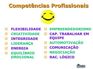 Competências Profissionais



FLEXIBILIDADE   EMPREENDEDORISMO
CRIATIVIDADE    CAP. TRABALHAR EM
INTEGRIDADE     EQUIPE
LIDERANÇA       AUTOMOTIVAÇÃO
ENERGIA         COMUNICAÇÃO
EQUILÍBRIO      NEGOCIAÇÃO
EMOCIONAL       RAC. LÓGICO
 
