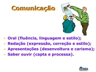 Comunicação



Oral (fluência, linguagem e estilo);
Redação (expressão, correção e estilo);
Apresentações (desenvoltura e carisma);
Saber ouvir (capta e processa).
 
