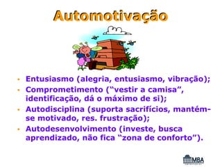 Automotivação



Entusiasmo (alegria, entusiasmo, vibração);
Comprometimento (“vestir a camisa”,
identificação, dá o máximo de si);
Autodisciplina (suporta sacrifícios, mantém-
se motivado, res. frustração);
Autodesenvolvimento (investe, busca
aprendizado, não fica “zona de conforto”).
 