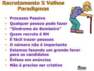 Recrutamento X Velhos
     Paradigmas
  Processo Passivo
  Qualquer pessoa pode fazer
  “Síndrome do Bombeiro”
  Quem recruta é RH
  É fácil trazer pessoas
  O número não é importante
  Estamos fazendo um grande favor
  para os candidatos
  Ênfase em anúncios
  Não é preciso ser criativo
 