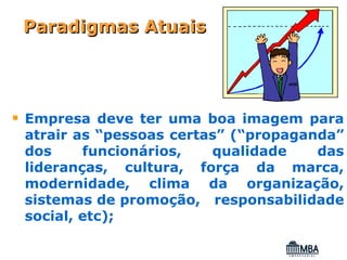 Paradigmas Atuais




Empresa deve ter uma boa imagem para
atrair as “pessoas certas” (“propaganda”
dos     funcionários,   qualidade    das
lideranças, cultura, força da marca,
modernidade, clima da organização,
sistemas de promoção, responsabilidade
social, etc);
 