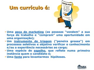 Um currículo é:




Uma peça de marketing (as pessoas “vendem” a sua
força de trabalho e “compram” uma oportunidade em
uma organização);
Um instrumento de triagem (“peneira grossa”) em
processos seletivos e objetiva verificar o conhecimento
e/ou a experiência necessários ao cargo;
Uma espécie de espelho, que reflete numa primeira
instância quem o candidato é;
Uma fonte para levantarmos hipóteses.
 