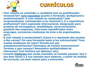 CURRÍCULOS
Com relação ao conteúdo: o candidato tem as qualificações
necessárias? (pré-requisitos quanto a formação, background e
conhecimentos). E com relação às realizações? (são
surpreendentes, consistentes e/ou factíveis?). E a experiência
profissional? (tem exposição internacional, designação para
projetos de envergadura, estabilidade, encarreiramento,
goodwill das empresas, intervalos injustificados entre
empregos, excessivas mudanças de área e de organizações,
etc?).
E com relação à escolaridade? (Como é a reputação das escolas
e dos cursos? Foi uma formação lenta e/ou entrecortada? Teve
muitas mudanças de rumo? Investe em seu
autodesenvolvimento? Participou de muitos treinamentos?
Termina o que começa? Demonstra multiplicidade de
interesses? Tem fluência em idiomas? etc).
Levante hipóteses que serão checadas no contato pessoal. Use o
seu bom senso e a sua intuição para elaborar, a partir da análise
do currículo, um bom roteiro para a entrevista.
 