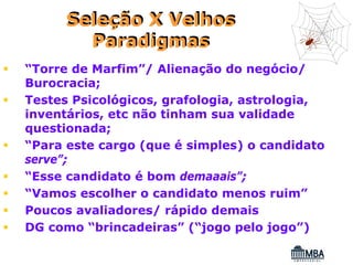 Seleção X Velhos
        Paradigmas
“Torre de Marfim”/ Alienação do negócio/
Burocracia;
Testes Psicológicos, grafologia, astrologia,
inventários, etc não tinham sua validade
questionada;
“Para este cargo (que é simples) o candidato
serve”;
“Esse candidato é bom demaaais”;
“Vamos escolher o candidato menos ruim”
Poucos avaliadores/ rápido demais
DG como “brincadeiras” (“jogo pelo jogo”)
 