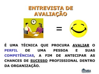 ENTREVISTA DE
            AVALIAÇÃO


                           =
É UMA TÉCNICA QUE PROCURA AVALIAR O
PERFIL   DE     UMA       PESSOA    E   SUAS
COMPETÊNCIAS,   A   FIM    DE   ANTECIPAR   AS
CHANCES DE SUCESSO PROFISSIONAL DENTRO
DA ORGANIZAÇÃO.
 
