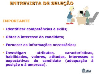 ENTREVISTA DE SELEÇÃO


IMPORTANTE

 Identificar competências e skills;

 Obter o interesse do candidato;

 Fornecer as informações necessárias;

 Investigar:     atributos,    características,
 habilidades, valores, atitudes, interesses e
 expectativas do candidato (adequação à
 posição e à empresa).
 