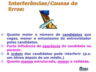 Interferências/Causas de
Erros:




Quanto maior o número de candidatos que
vagas, menor o entusiasmo do entrevistador
pelos candidatos.
Forte influência da aparência do candidato no
parecer.
A ordem dos candidatos pode interferir (p.e.
um ótimo depois de um médio.)
Quanto menos estruturada, menor a validade.
 