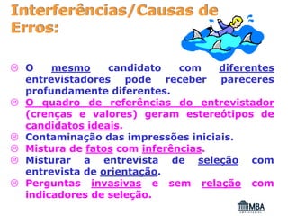 Interferências/Causas de
Erros:

 O    mesmo     candidato    com   diferentes
 entrevistadores pode receber pareceres
 profundamente diferentes.
 O quadro de referências do entrevistador
 (crenças e valores) geram estereótipos de
 candidatos ideais.
 Contaminação das impressões iniciais.
 Mistura de fatos com inferências.
 Misturar a entrevista de seleção com
 entrevista de orientação.
 Perguntas invasivas e sem relação com
 indicadores de seleção.
 