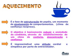 AQUECIMENTO


  É a fase de estruturação de papéis, um momento
  de ajustamento de comportamentos. (clima de
  confiança recíproca).

  O objetivo é basicamente reduzir a ansiedade
  do candidato, através do estabelecimento de
  um    clima  de   conforto, descontração   e
  confiança.

  É imprescindível uma atitude cordial        e
  simpática por parte do entrevistador.
 