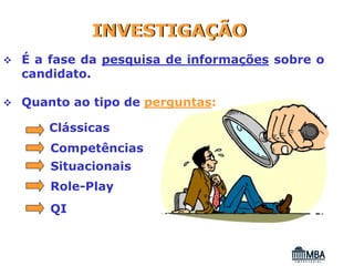 INVESTIGAÇÃO
É a fase da pesquisa de informações sobre o
candidato.

Quanto ao tipo de perguntas:

   Clássicas
    Competências
    Situacionais
    Role-Play
    QI
 