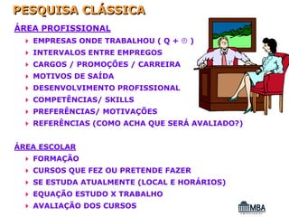 PESQUISA CLÁSSICA
ÁREA PROFISSIONAL
   EMPRESAS ONDE TRABALHOU ( Q +   )
   INTERVALOS ENTRE EMPREGOS
   CARGOS / PROMOÇÕES / CARREIRA
   MOTIVOS DE SAÍDA
   DESENVOLVIMENTO PROFISSIONAL
   COMPETÊNCIAS/ SKILLS
   PREFERÊNCIAS/ MOTIVAÇÕES
   REFERÊNCIAS (COMO ACHA QUE SERÁ AVALIADO?)


ÁREA ESCOLAR
   FORMAÇÃO
   CURSOS QUE FEZ OU PRETENDE FAZER
   SE ESTUDA ATUALMENTE (LOCAL E HORÁRIOS)
   EQUAÇÃO ESTUDO X TRABALHO
   AVALIAÇÃO DOS CURSOS
 