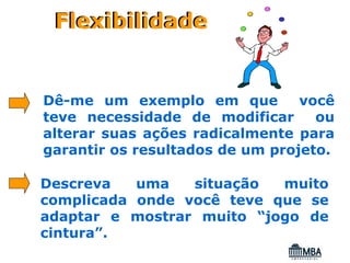 Flexibilidade


Dê-me um exemplo em que          você
teve necessidade de modificar      ou
alterar suas ações radicalmente para
garantir os resultados de um projeto.

Descreva   uma   situação  muito
complicada onde você teve que se
adaptar e mostrar muito “jogo de
cintura”.
 
