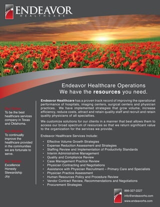 Endeavor Healthcare Operations
We have the resources you need.
Endeavor Healthcare has a proven track record of improving the operational
performance of hospitals, imaging centers, surgical centers and physician
practices. We have implemented strategies that grow volume, increase
efficiency, reduce costs, attract and retain quality staff and recruit and retain
quality physicians of all specialties.
We customize solutions for our clients in a manner that best allows them to
access our broad spectrum of resources so that we return significant value
to the organization for the services we provide.
Our Vision
To be the best
healthcare services
company in Texas
and Oklahoma.
Our Mission
To continually
improve the
healthcare provided
in the communities
we are fortunate to
serve.
Our Values
Excellence
Honesty
Stewardship
Joy
Endeavor Healthcare Services Include:
•	 Effective Volume Growth Strategies
•	 Expense Reduction Assessment and Strategies
•	 Staffing Review and Implementation of Productivity Standards
•	 Interim Administrative Management
•	 Quality and Compliance Review
•	 Case Management Practice Review
•	 Physician Contracting and Negotiations
•	 Assistance with Physician Recruitment – Primary Care and Specialists
•	 Physician Practice Assessment
•	 Human Resources Policy and Procedure Review
•	 Vendor Contract Review, Recommendations and Negotiations
•	 Procurement Strategies
866-327-2227
info@endeavorhs.com
www.endeavorhs.com
 