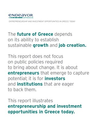 The future of Greece depends
on its ability to establish
sustainable growth and job creation.
This report does not focus
on public policies required
to bring about change. It is about
entrepreneurs that emerge to capture
potential; it is for investors
and institutions that are eager
to back them.
This report illustrates
entrepreneurship and investment
opportunities in Greece today.
ENTREPRENEURSHIP AND INVESTMENT OPPORTUNITIES IN GREECE TODAY
 